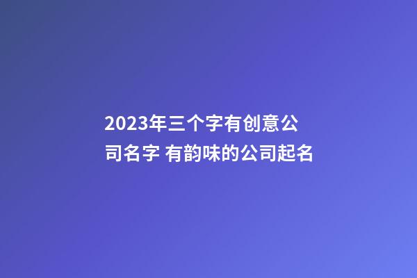 2023年三个字有创意公司名字 有韵味的公司起名